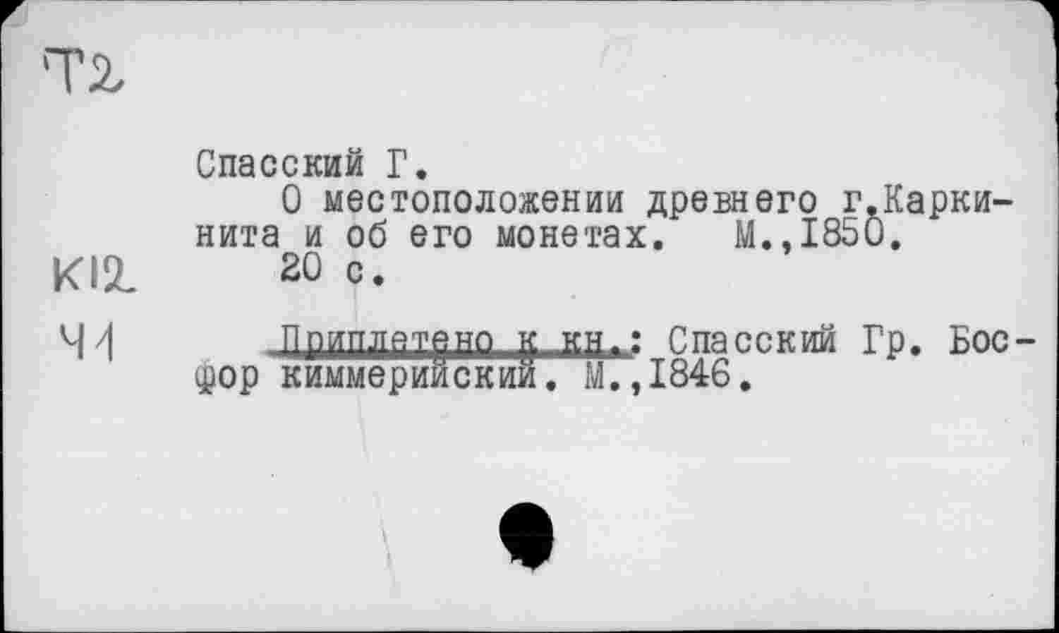 ﻿Т2,
Спасский Г.
О местоположении древнего г.Кариинита и об его монетах. М.,1850.
KI2.	20 с.
41	Ппиплятвно К кн.: Спасский Гр. Бос-
дор киммерийский. М.,1846.